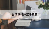 台湾银行外汇手续费(台湾银行给大陆汇款手续费)