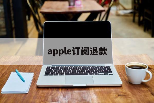 apple订阅退款(Apple订阅退款后还可以用吗)